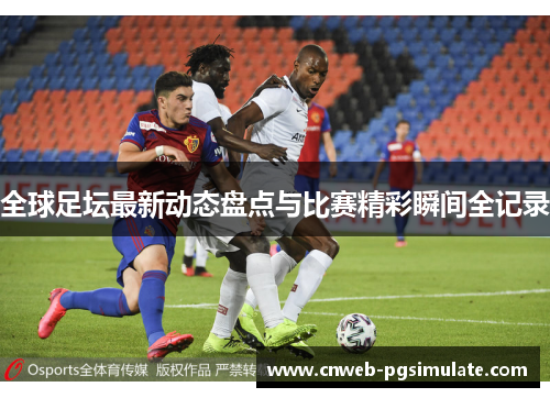 全球足坛最新动态盘点与比赛精彩瞬间全记录