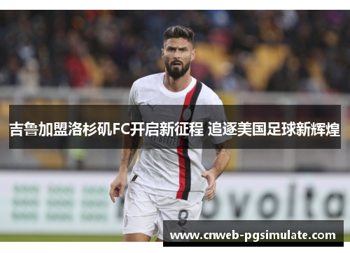 吉鲁加盟洛杉矶FC开启新征程 追逐美国足球新辉煌