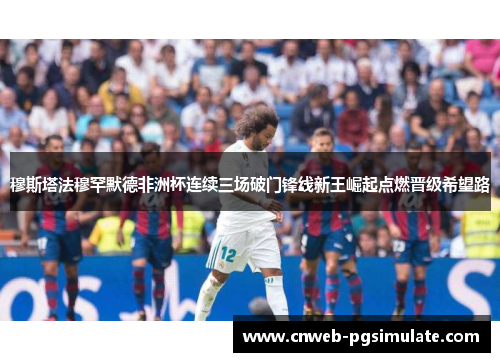 穆斯塔法穆罕默德非洲杯连续三场破门锋线新王崛起点燃晋级希望路