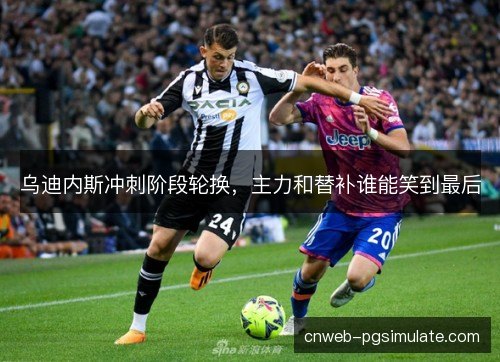 乌迪内斯冲刺阶段轮换,主力和替补谁能笑到最后 乌迪内斯冲刺阶段轮换,主力和替补谁能笑到最后